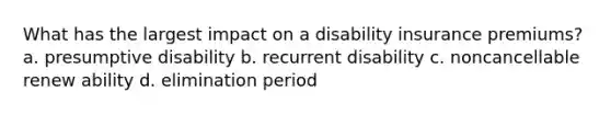 What has the largest impact on a disability insurance premiums? a. presumptive disability b. recurrent disability c. noncancellable renew ability d. elimination period