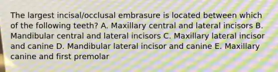 The largest incisal/occlusal embrasure is located between which of the following teeth? A. Maxillary central and lateral incisors B. Mandibular central and lateral incisors C. Maxillary lateral incisor and canine D. Mandibular lateral incisor and canine E. Maxillary canine and first premolar