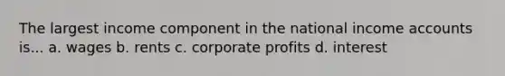 The largest income component in the national income accounts is... a. wages b. rents c. corporate profits d. interest