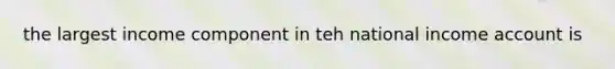 the largest income component in teh national income account is