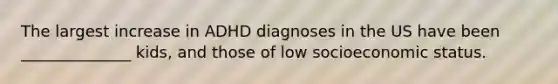 The largest increase in ADHD diagnoses in the US have been ______________ kids, and those of low socioeconomic status.