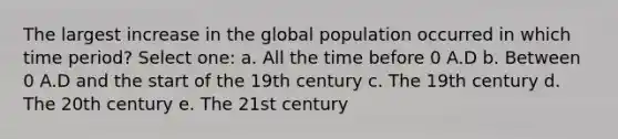 The largest increase in the global population occurred in which time period? Select one: a. All the time before 0 A.D b. Between 0 A.D and the start of the 19th century c. The 19th century d. The 20th century e. The 21st century