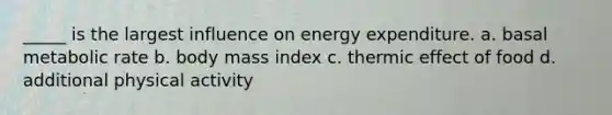 _____ is the largest influence on energy expenditure. a. basal metabolic rate b. body mass index c. thermic effect of food d. additional physical activity