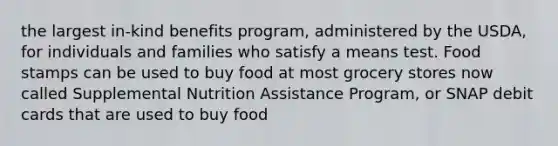 the largest in-kind benefits program, administered by the USDA, for individuals and families who satisfy a means test. Food stamps can be used to buy food at most grocery stores now called Supplemental Nutrition Assistance Program, or SNAP debit cards that are used to buy food