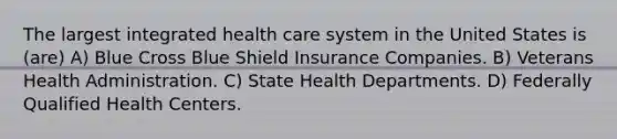 The largest integrated health care system in the United States is (are) A) Blue Cross Blue Shield Insurance Companies. B) Veterans Health Administration. C) State Health Departments. D) Federally Qualified Health Centers.