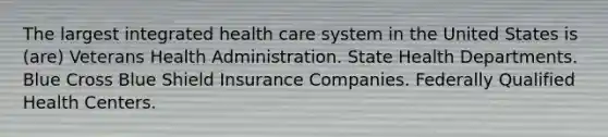 The largest integrated health care system in the United States is (are) Veterans Health Administration. State Health Departments. Blue Cross Blue Shield Insurance Companies. Federally Qualified Health Centers.