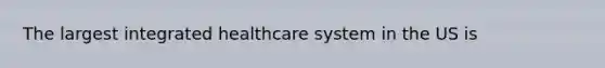 The largest integrated healthcare system in the US is