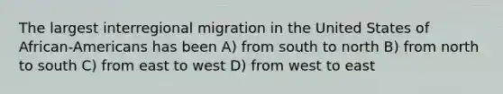 The largest interregional migration in the United States of African-Americans has been A) from south to north B) from north to south C) from east to west D) from west to east