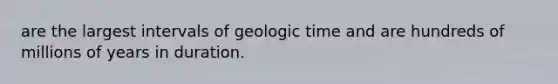 are the largest intervals of geologic time and are hundreds of millions of years in duration.