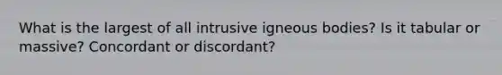 What is the largest of all intrusive igneous bodies? Is it tabular or massive? Concordant or discordant?