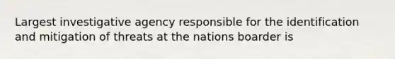 Largest investigative agency responsible for the identification and mitigation of threats at the nations boarder is