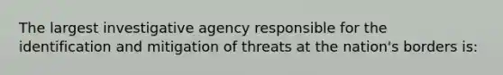 The largest investigative agency responsible for the identification and mitigation of threats at the nation's borders is: