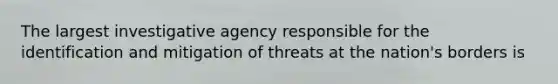 The largest investigative agency responsible for the identification and mitigation of threats at the nation's borders is