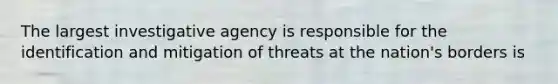 The largest investigative agency is responsible for the identification and mitigation of threats at the nation's borders is