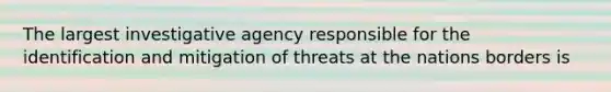 The largest investigative agency responsible for the identification and mitigation of threats at the nations borders is