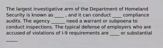 The largest investigative arm of the Department of Homeland Security is known as ____ , and it can conduct ____ compliance audits. The agency ______ need a warrant or subpoena to conduct inspections. The typical defense of employers who are accused of violations of I-9 requirements are ____ or substantial _____