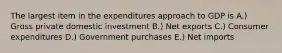 The largest item in the expenditures approach to GDP is A.) Gross private domestic investment B.) Net exports C.) Consumer expenditures D.) Government purchases E.) Net imports