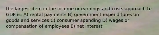 the largest item in the income or earnings and costs approach to GDP is: A) rental payments B) government expenditures on goods and services C) consumer spending D) wages or compensation of employees E) net interest