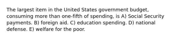 The largest item in the United States government budget, consuming more than one-fifth of spending, is A) Social Security payments. B) foreign aid. C) education spending. D) national defense. E) welfare for the poor.