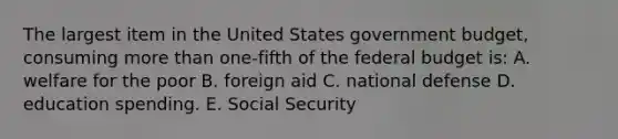 The largest item in the United States government budget, consuming more than one-fifth of the federal budget is: A. welfare for the poor B. foreign aid C. national defense D. education spending. E. Social Security