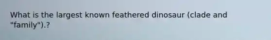 What is the largest known feathered dinosaur (clade and "family").?