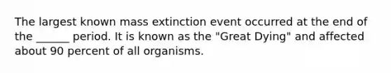 The largest known mass extinction event occurred at the end of the ______ period. It is known as the "Great Dying" and affected about 90 percent of all organisms.