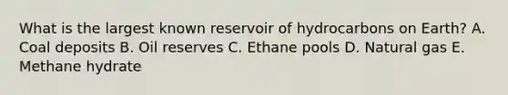 What is the largest known reservoir of hydrocarbons on Earth? A. Coal deposits B. Oil reserves C. Ethane pools D. Natural gas E. Methane hydrate