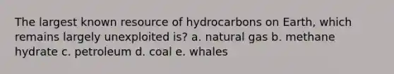 The largest known resource of hydrocarbons on Earth, which remains largely unexploited is? a. natural gas b. methane hydrate c. petroleum d. coal e. whales