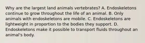 Why are the largest land animals vertebrates? A. Endoskeletons continue to grow throughout the life of an animal. B. Only animals with endoskeletons are mobile. C. Endoskeletons are lightweight in proportion to the bodies they support. D. Endoskeletons make it possible to transport fluids throughout an animal's body.