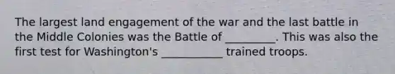 The largest land engagement of the war and the last battle in the Middle Colonies was the Battle of _________. This was also the first test for Washington's ___________ trained troops.