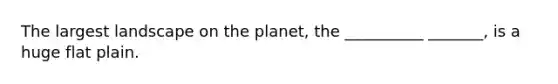 The largest landscape on the planet, the __________ _______, is a huge flat plain.