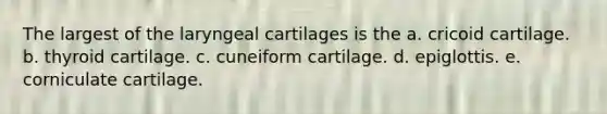 The largest of the laryngeal cartilages is the a. cricoid cartilage. b. thyroid cartilage. c. cuneiform cartilage. d. epiglottis. e. corniculate cartilage.