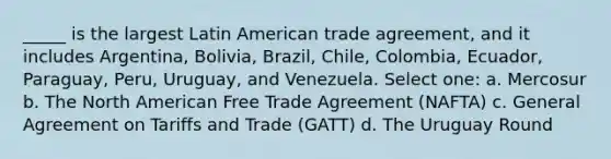 _____ is the largest Latin American trade agreement, and it includes Argentina, Bolivia, Brazil, Chile, Colombia, Ecuador, Paraguay, Peru, Uruguay, and Venezuela. Select one: a. Mercosur b. The North American Free Trade Agreement (NAFTA) c. General Agreement on Tariffs and Trade (GATT) d. The Uruguay Round