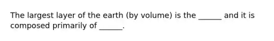 The largest layer of the earth (by volume) is the ______ and it is composed primarily of ______.