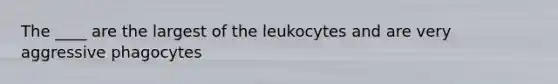 The ____ are the largest of the leukocytes and are very aggressive phagocytes