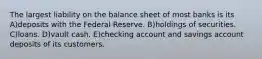 The largest liability on the balance sheet of most banks is its A)deposits with the Federal Reserve. B)holdings of securities. C)loans. D)vault cash. E)checking account and savings account deposits of its customers.