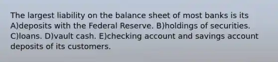 The largest liability on the balance sheet of most banks is its A)deposits with the Federal Reserve. B)holdings of securities. C)loans. D)vault cash. E)checking account and savings account deposits of its customers.