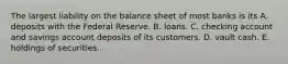 The largest liability on the balance sheet of most banks is its A. deposits with the Federal Reserve. B. loans. C. checking account and savings account deposits of its customers. D. vault cash. E. holdings of securities.