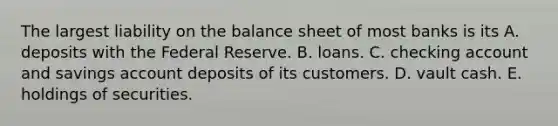 The largest liability on the balance sheet of most banks is its A. deposits with the Federal Reserve. B. loans. C. checking account and savings account deposits of its customers. D. vault cash. E. holdings of securities.