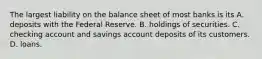 The largest liability on the balance sheet of most banks is its A. deposits with the Federal Reserve. B. holdings of securities. C. checking account and savings account deposits of its customers. D. loans.