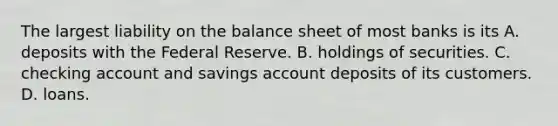 The largest liability on the balance sheet of most banks is its A. deposits with the Federal Reserve. B. holdings of securities. C. checking account and savings account deposits of its customers. D. loans.