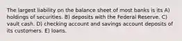 The largest liability on the balance sheet of most banks is its A) holdings of securities. B) deposits with the Federal Reserve. C) vault cash. D) checking account and savings account deposits of its customers. E) loans.