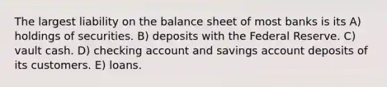 The largest liability on the balance sheet of most banks is its A) holdings of securities. B) deposits with the Federal Reserve. C) vault cash. D) checking account and savings account deposits of its customers. E) loans.