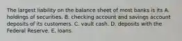 The largest liability on the balance sheet of most banks is its A. holdings of securities. B. checking account and savings account deposits of its customers. C. vault cash. D. deposits with the Federal Reserve. E. loans.