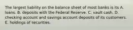 The largest liability on the balance sheet of most banks is its A. loans. B. deposits with the Federal Reserve. C. vault cash. D. checking account and savings account deposits of its customers. E. holdings of securities.