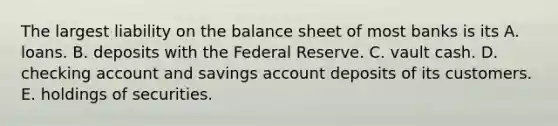 The largest liability on the balance sheet of most banks is its A. loans. B. deposits with the Federal Reserve. C. vault cash. D. checking account and savings account deposits of its customers. E. holdings of securities.