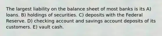 The largest liability on the balance sheet of most banks is its A) loans. B) holdings of securities. C) deposits with the Federal Reserve. D) checking account and savings account deposits of its customers. E) vault cash.