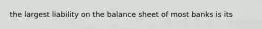 the largest liability on the balance sheet of most banks is its