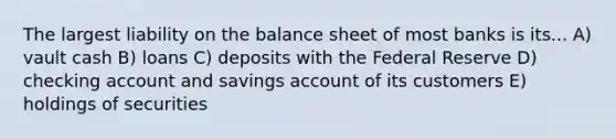 The largest liability on the balance sheet of most banks is its... A) vault cash B) loans C) deposits with the Federal Reserve D) checking account and savings account of its customers E) holdings of securities