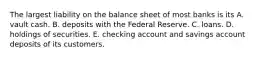 The largest liability on the balance sheet of most banks is its A. vault cash. B. deposits with the Federal Reserve. C. loans. D. holdings of securities. E. checking account and savings account deposits of its customers.